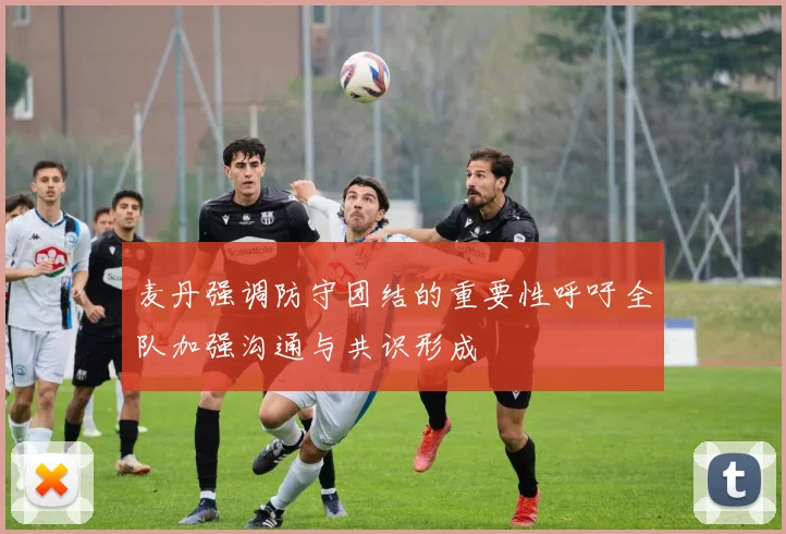 麦丹强调防守团结的重要性呼吁全队加强沟通与共识形成