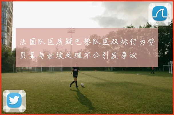 法国队医质疑巴黎队医双标行为登贝莱与杜埃处理不公引发争议