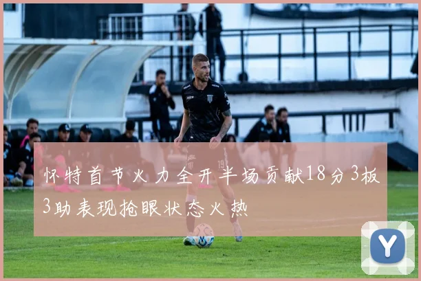 怀特首节火力全开半场贡献18分3板3助表现抢眼状态火热