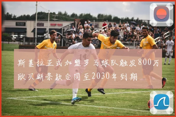 斯基拉正式加盟罗马球队触发800万欧买断条款合同至2030年到期