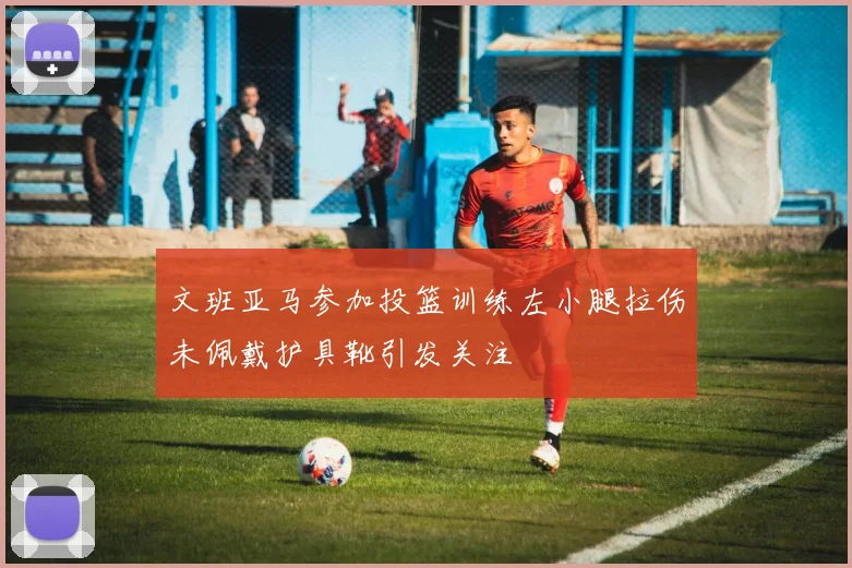 文班亚马参加投篮训练左小腿拉伤未佩戴护具靴引发关注