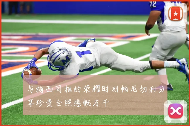 与梅西同框的荣耀时刻帕尼切利分享珍贵合照感慨万千