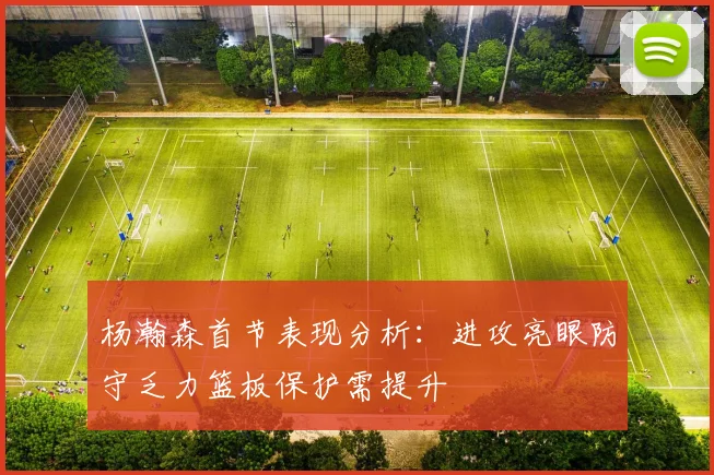 杨瀚森首节表现分析：进攻亮眼防守乏力篮板保护需提升
