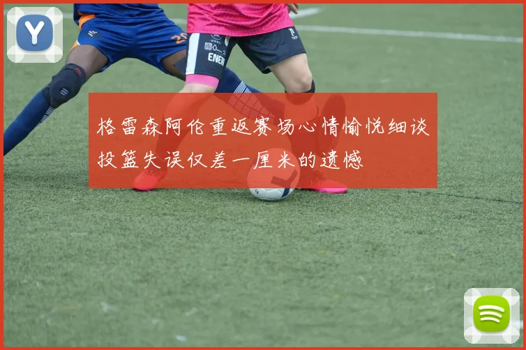 格雷森阿伦重返赛场心情愉悦细谈投篮失误仅差一厘米的遗憾