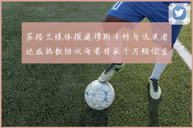 苏格兰媒体报道穆斯卡特与流浪者达成执教协议海港将获千万赔偿金