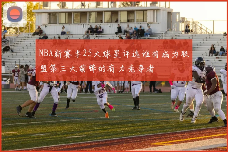 NBA新赛季25大球星评选谁将成为联盟第三大前锋的有力竞争者