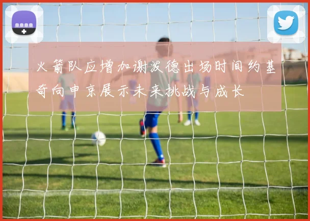 火箭队应增加谢泼德出场时间约基奇向申京展示未来挑战与成长