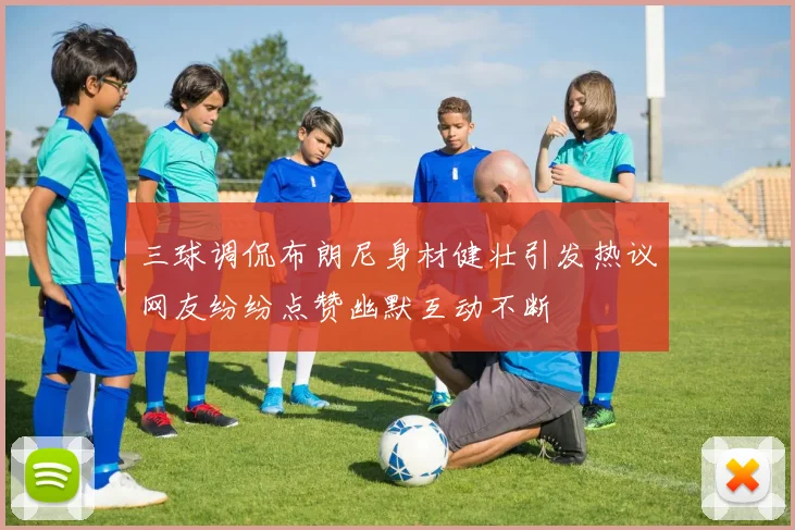 三球调侃布朗尼身材健壮引发热议网友纷纷点赞幽默互动不断