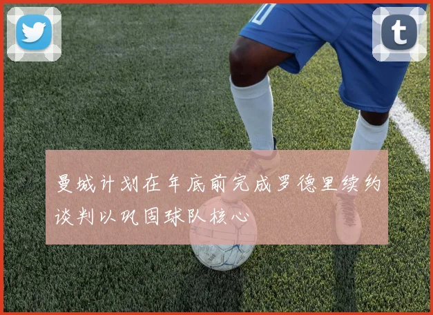 曼城计划在年底前完成罗德里续约谈判以巩固球队核心