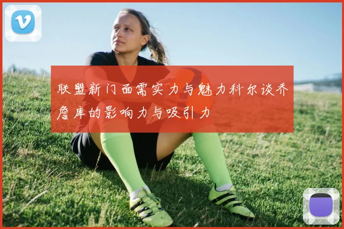 联盟新门面需实力与魅力科尔谈乔詹库的影响力与吸引力