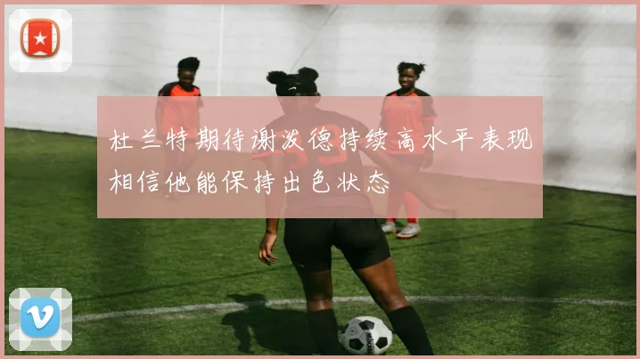 杜兰特期待谢泼德持续高水平表现相信他能保持出色状态