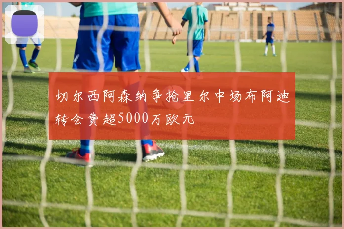 切尔西阿森纳争抢里尔中场布阿迪转会费超5000万欧元