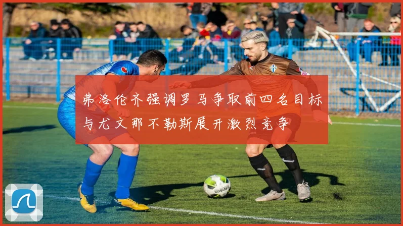 弗洛伦齐强调罗马争取前四名目标与尤文那不勒斯展开激烈竞争
