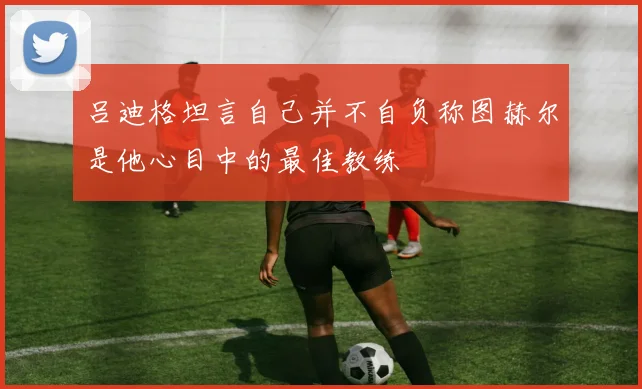 吕迪格坦言自己并不自负称图赫尔是他心目中的最佳教练