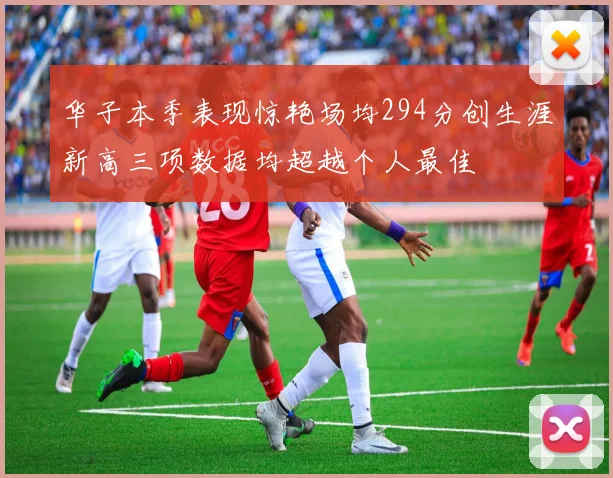 华子本季表现惊艳场均294分创生涯新高三项数据均超越个人最佳
