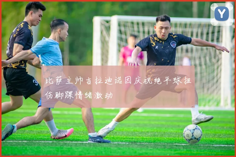 比萨主帅吉拉迪诺因庆祝绝平球扭伤脚踝情绪激动