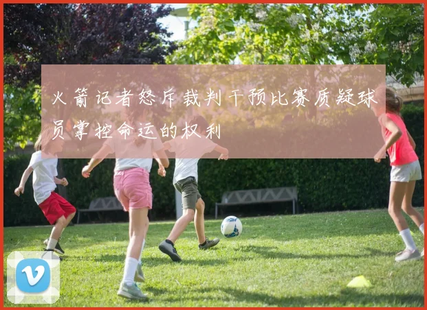 火箭记者怒斥裁判干预比赛质疑球员掌控命运的权利