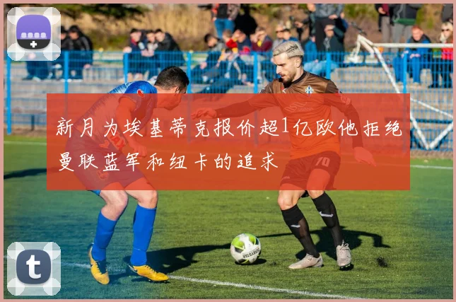 新月为埃基蒂克报价超1亿欧他拒绝曼联蓝军和纽卡的追求