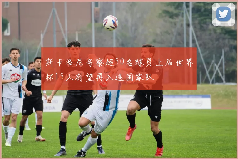 斯卡洛尼考察超50名球员上届世界杯15人有望再入选国家队