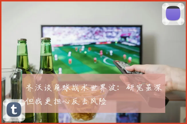 齐沃谈角球战术世界波：研究虽深但我更担心反击风险