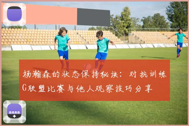杨瀚森的状态保持秘诀：对抗训练G联盟比赛与他人观察技巧分享