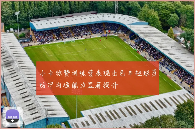 小卡称赞训练营表现出色年轻球员防守沟通能力显著提升