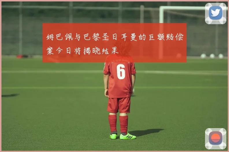 姆巴佩与巴黎圣日耳曼的巨额赔偿案今日将揭晓结果