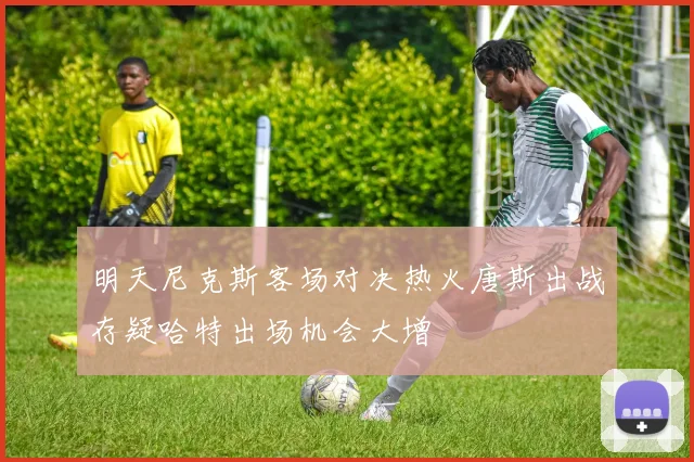 明天尼克斯客场对决热火唐斯出战存疑哈特出场机会大增