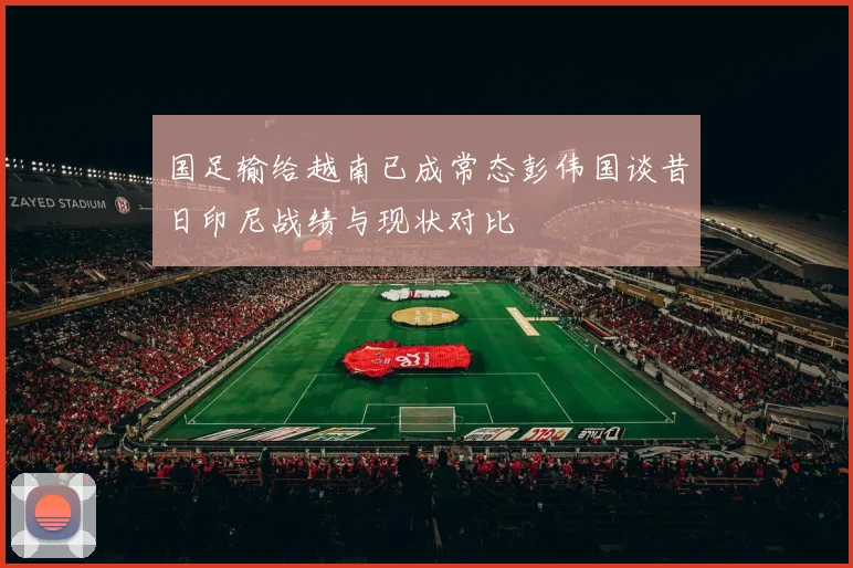 国足输给越南已成常态彭伟国谈昔日印尼战绩与现状对比
