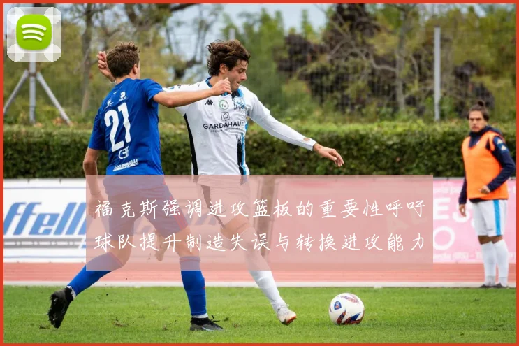 福克斯强调进攻篮板的重要性呼吁球队提升制造失误与转换进攻能力