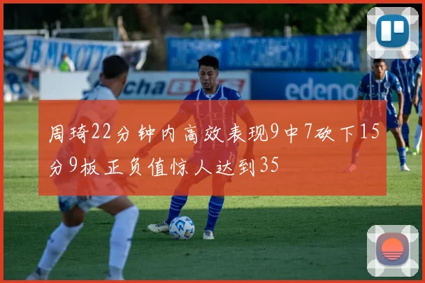 周琦22分钟内高效表现9中7砍下15分9板正负值惊人达到35