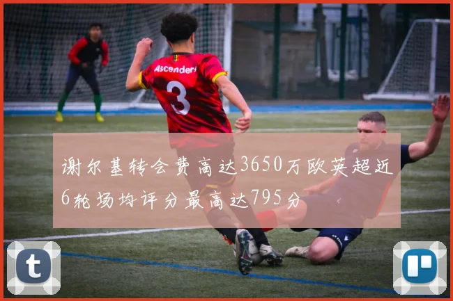 谢尔基转会费高达3650万欧英超近6轮场均评分最高达795分