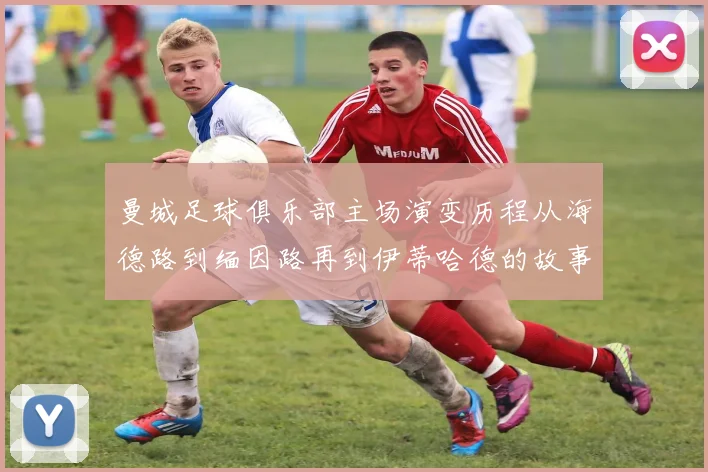 曼城足球俱乐部主场演变历程从海德路到缅因路再到伊蒂哈德的故事