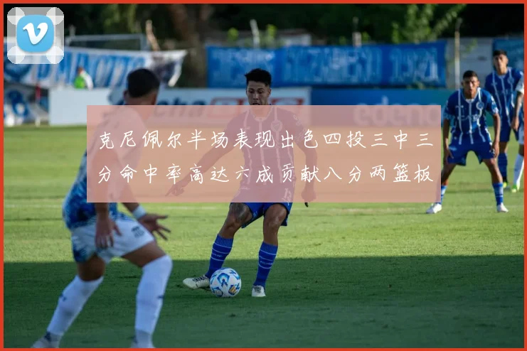 克尼佩尔半场表现出色四投三中三分命中率高达六成贡献八分两篮板