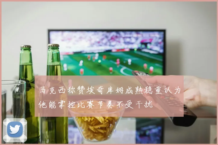 马克西称赞埃奇库姆成熟稳重认为他能掌控比赛节奏不受干扰