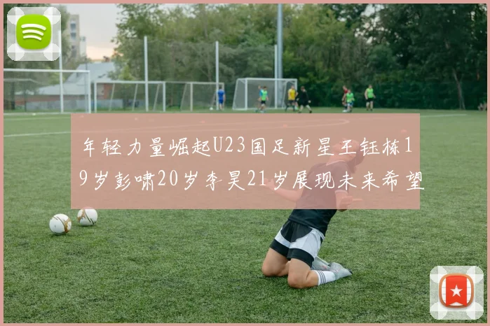 年轻力量崛起U23国足新星王钰栋19岁彭啸20岁李昊21岁展现未来希望