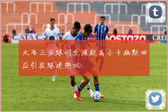 大洛三分球创生涯新高小卡幽默回应引发球迷热议
