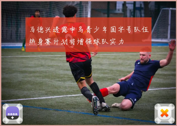 马德兴透露中乌青少年国字号队伍热身赛计划将增强球队实力
