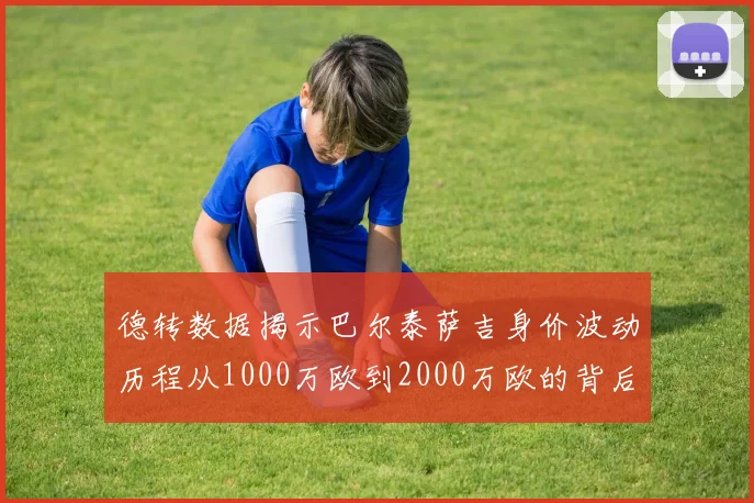 德转数据揭示巴尔泰萨吉身价波动历程从1000万欧到2000万欧的背后故事