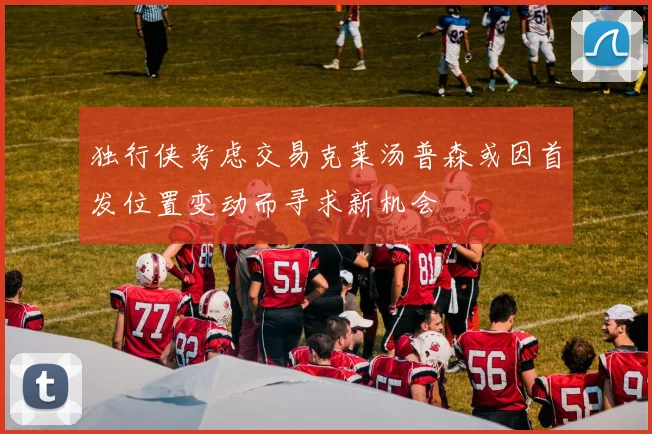 独行侠考虑交易克莱汤普森或因首发位置变动而寻求新机会