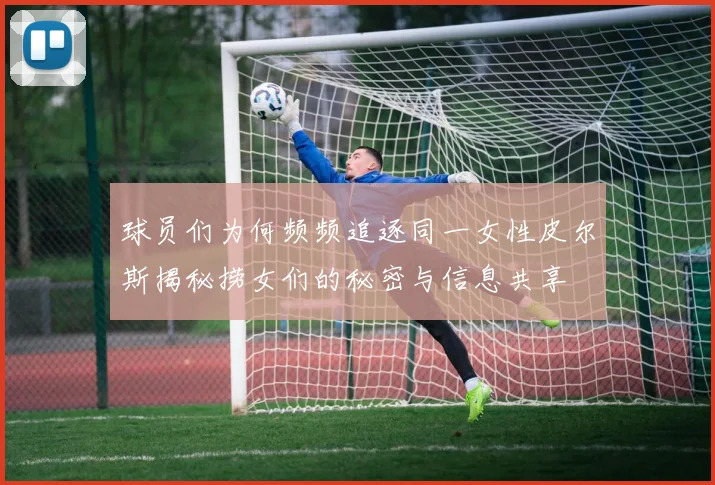 球员们为何频频追逐同一女性皮尔斯揭秘捞女们的秘密与信息共享