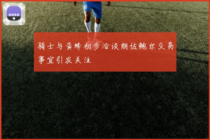 骑士与黄蜂初步洽谈朗佐鲍尔交易事宜引发关注