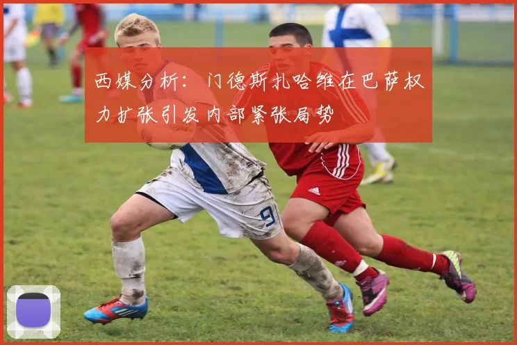 西媒分析：门德斯扎哈维在巴萨权力扩张引发内部紧张局势