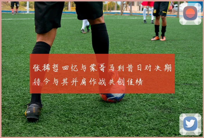 张稀哲回忆与蒙哥马利昔日对决期待今与其并肩作战共创佳绩