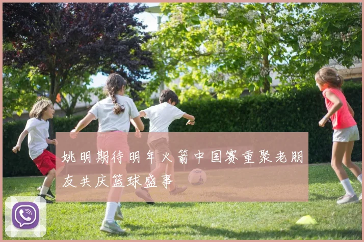 姚明期待明年火箭中国赛重聚老朋友共庆篮球盛事