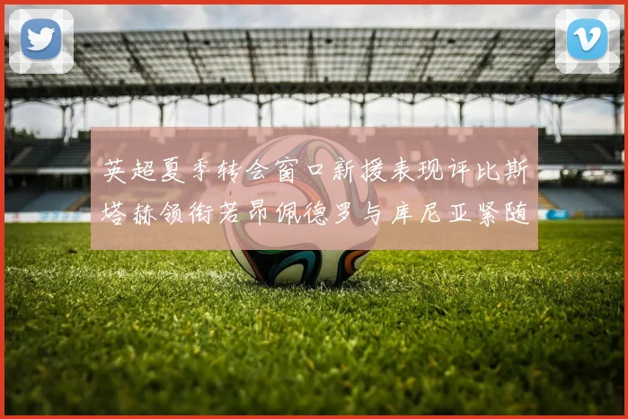 英超夏季转会窗口新援表现评比斯塔赫领衔若昂佩德罗与库尼亚紧随其后