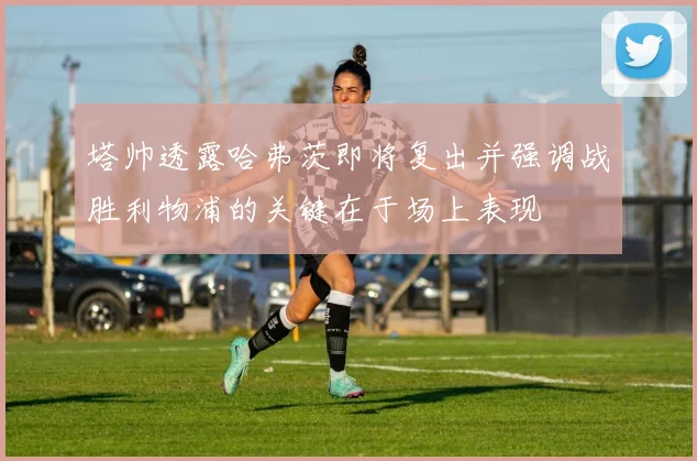 塔帅透露哈弗茨即将复出并强调战胜利物浦的关键在于场上表现