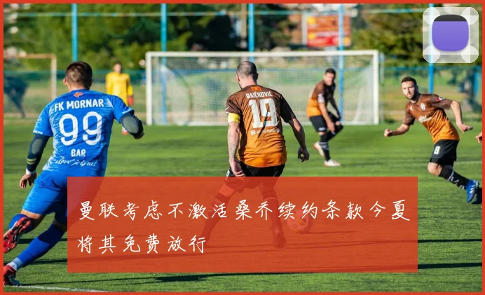 曼联考虑不激活桑乔续约条款今夏将其免费放行