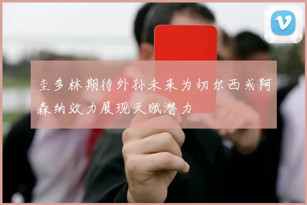 圭多林期待外孙未来为切尔西或阿森纳效力展现天赋潜力